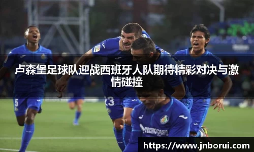 卢森堡足球队迎战西班牙人队期待精彩对决与激情碰撞